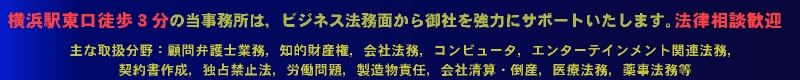 横浜駅東口徒歩3分の法律事務所・特許事務所(弁護士・弁理士事務所)は,企業法務面から御社を協力にサポートします。法律相談歓迎。主な取扱い分野:顧問弁護士業務,知的財産権,会社法務,コンピュータ,エンターテインメント関連業務,契約書作成,独占禁止法,労働問題,製造物責任,会社清算・倒産,医療法務,薬事法務等